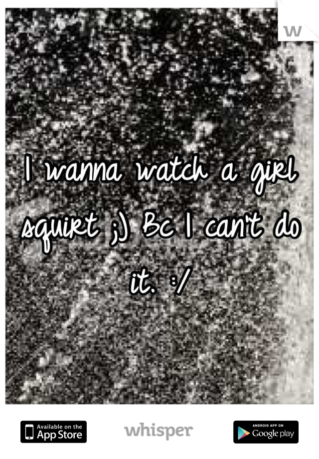 I wanna watch a girl squirt ;) Bc I can't do it. :/