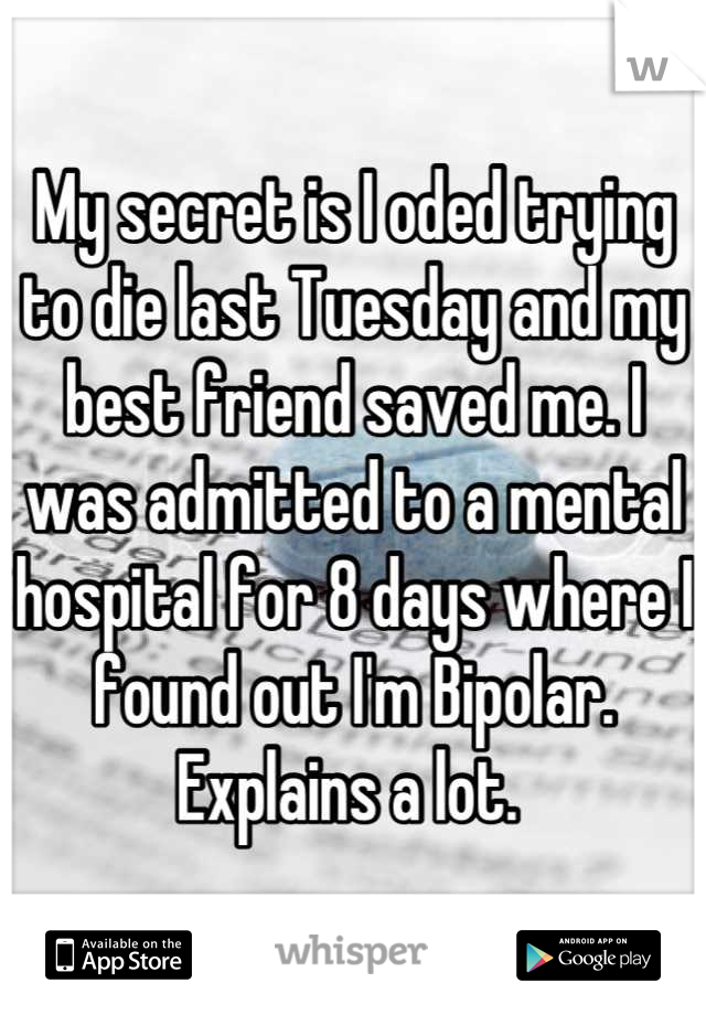 My secret is I oded trying to die last Tuesday and my best friend saved me. I was admitted to a mental hospital for 8 days where I found out I'm Bipolar. Explains a lot. 