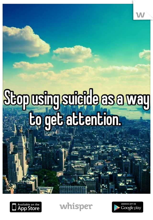 Stop using suicide as a way to get attention. 