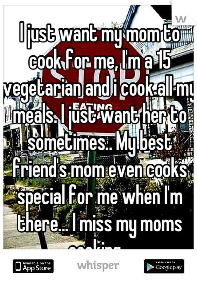 I just want my mom to cook for me, I'm a 15 vegetarian and i cook all my meals. I just want her to sometimes.. My best friend's mom even cooks special for me when I'm there... I miss my moms cooking...