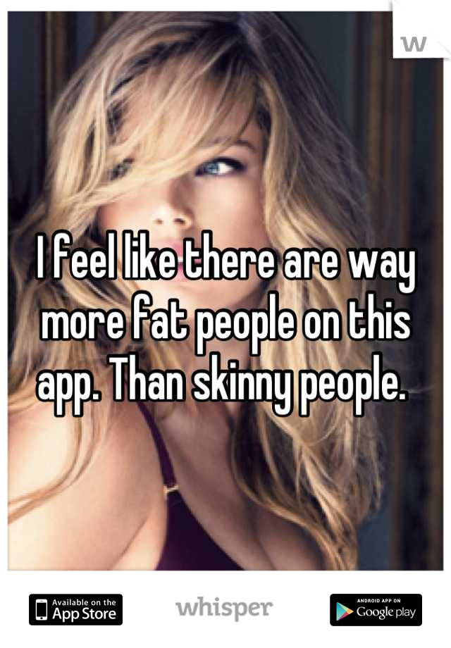 I feel like there are way more fat people on this app. Than skinny people. 