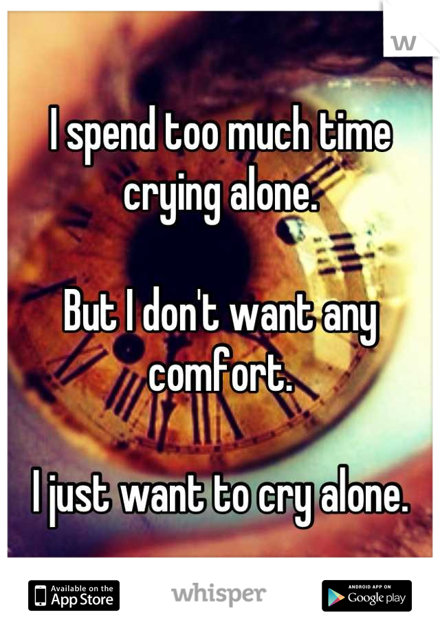 I spend too much time crying alone.

But I don't want any comfort. 

I just want to cry alone.