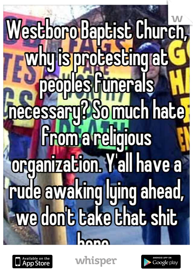 Westboro Baptist Church, why is protesting at peoples funerals necessary? So much hate from a religious organization. Y'all have a rude awaking lying ahead, we don't take that shit here. 
