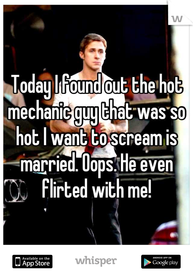 Today I found out the hot mechanic guy that was so hot I want to scream is married. Oops. He even flirted with me!