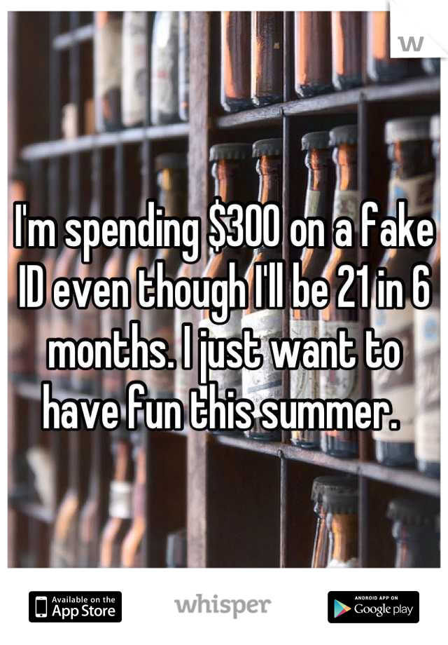 I'm spending $300 on a fake ID even though I'll be 21 in 6 months. I just want to have fun this summer. 