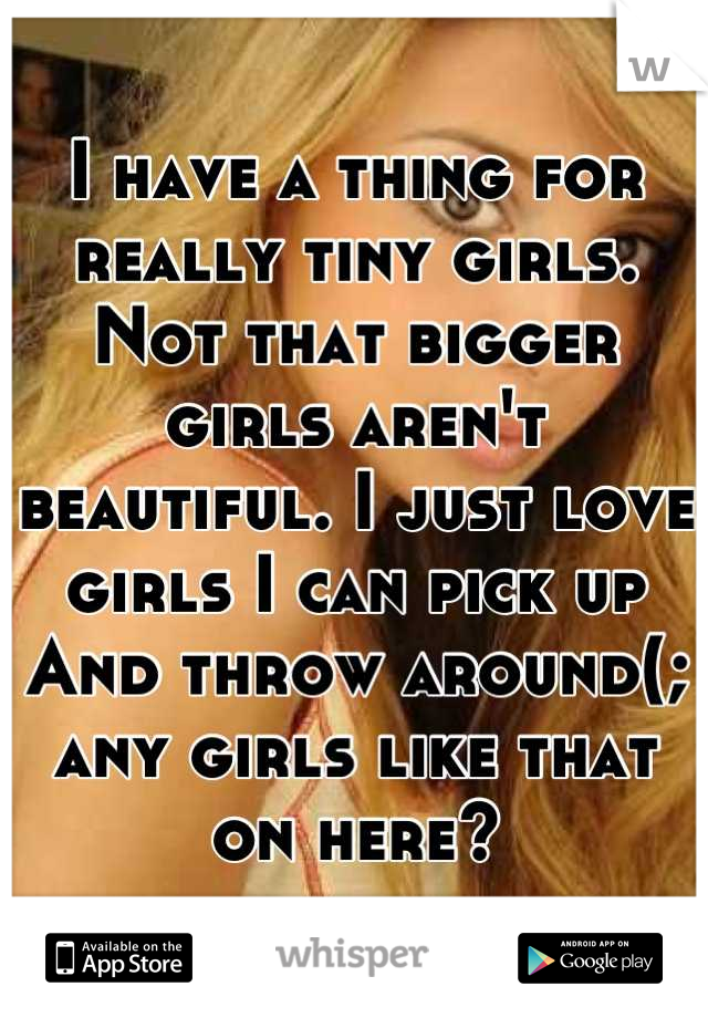 I have a thing for really tiny girls. Not that bigger girls aren't beautiful. I just love girls I can pick up And throw around(; any girls like that on here?