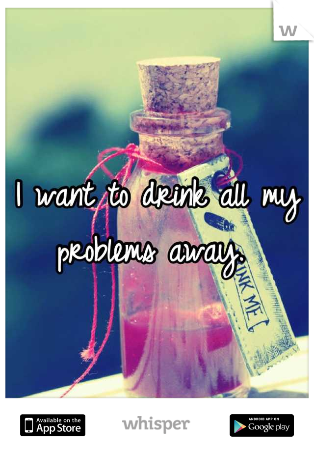 I want to drink all my problems away. 