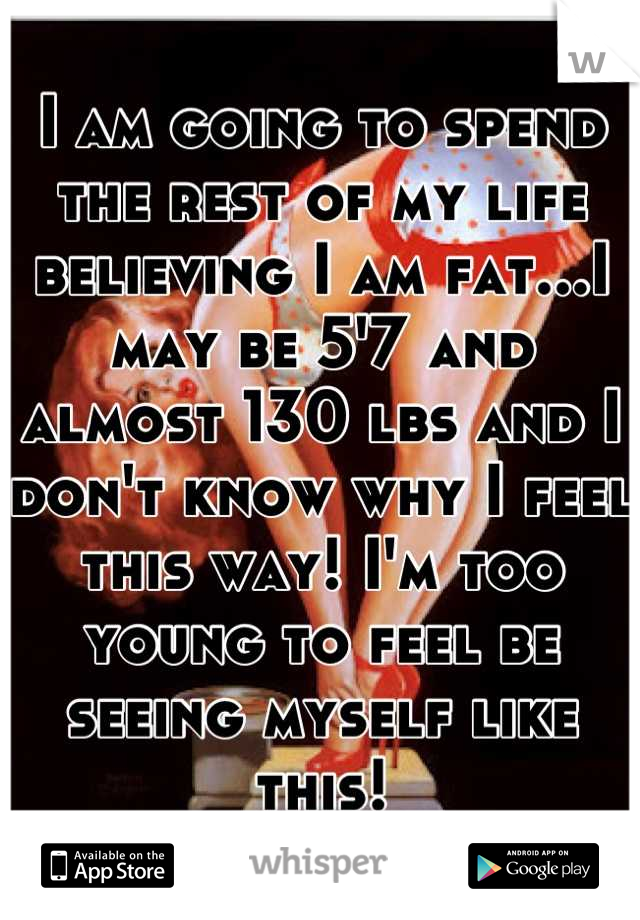I am going to spend the rest of my life believing I am fat...I may be 5'7 and almost 130 lbs and I don't know why I feel this way! I'm too young to feel be seeing myself like this!