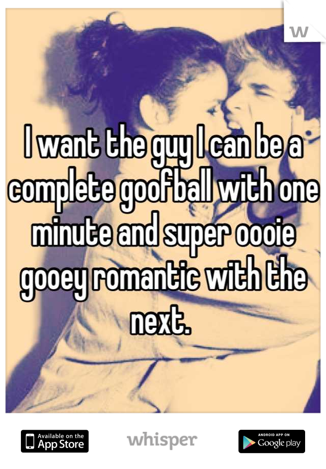 I want the guy I can be a complete goofball with one minute and super oooie gooey romantic with the next. 