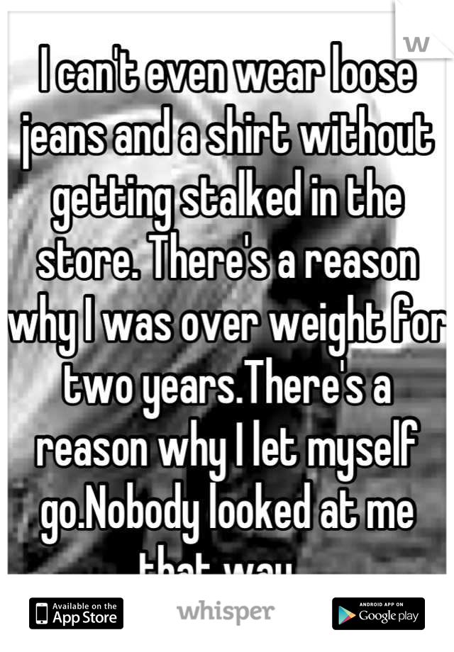 I can't even wear loose jeans and a shirt without getting stalked in the store. There's a reason why I was over weight for two years.There's a reason why I let myself go.Nobody looked at me that way...