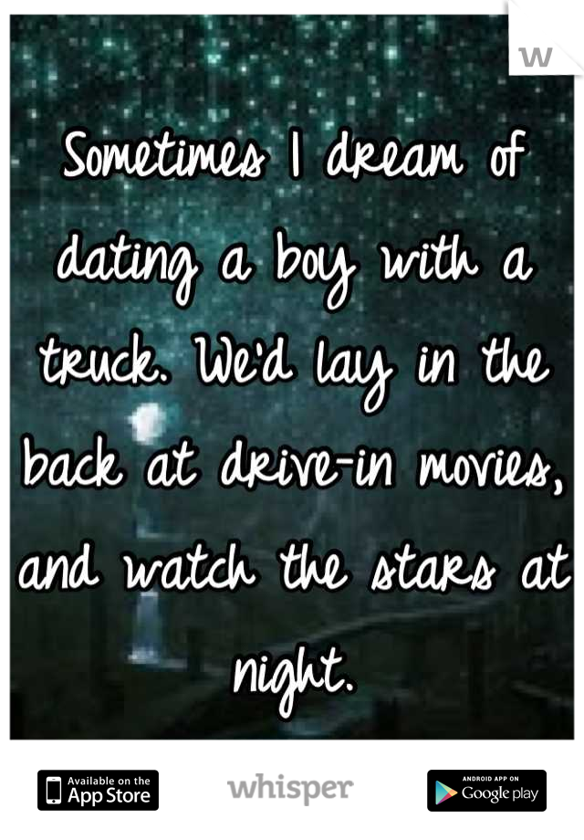 Sometimes I dream of dating a boy with a truck. We'd lay in the back at drive-in movies, 
and watch the stars at night.