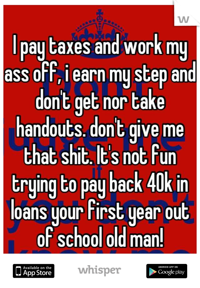 I pay taxes and work my ass off, i earn my step and don't get nor take handouts. don't give me that shit. It's not fun trying to pay back 40k in loans your first year out of school old man!