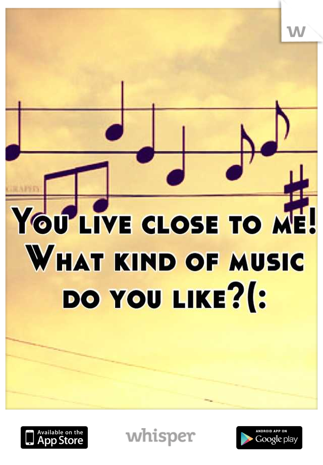 You live close to me! What kind of music do you like?(:
