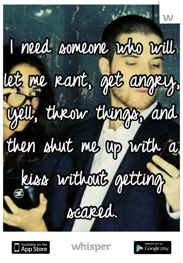 I need someone who will let me rant, get angry, yell, throw things, and then shut me up with a kiss without getting scared.