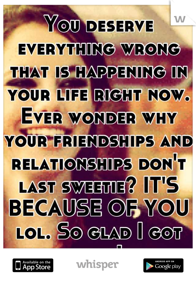 You deserve everything wrong that is happening in your life right now.
Ever wonder why your friendships and relationships don't last sweetie? IT'S BECAUSE OF YOU lol. So glad I got out when I did. 