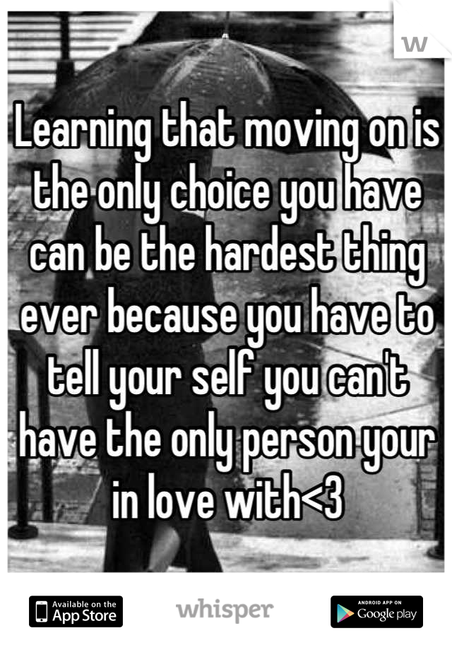 Learning that moving on is the only choice you have can be the hardest thing ever because you have to tell your self you can't have the only person your in love with<3