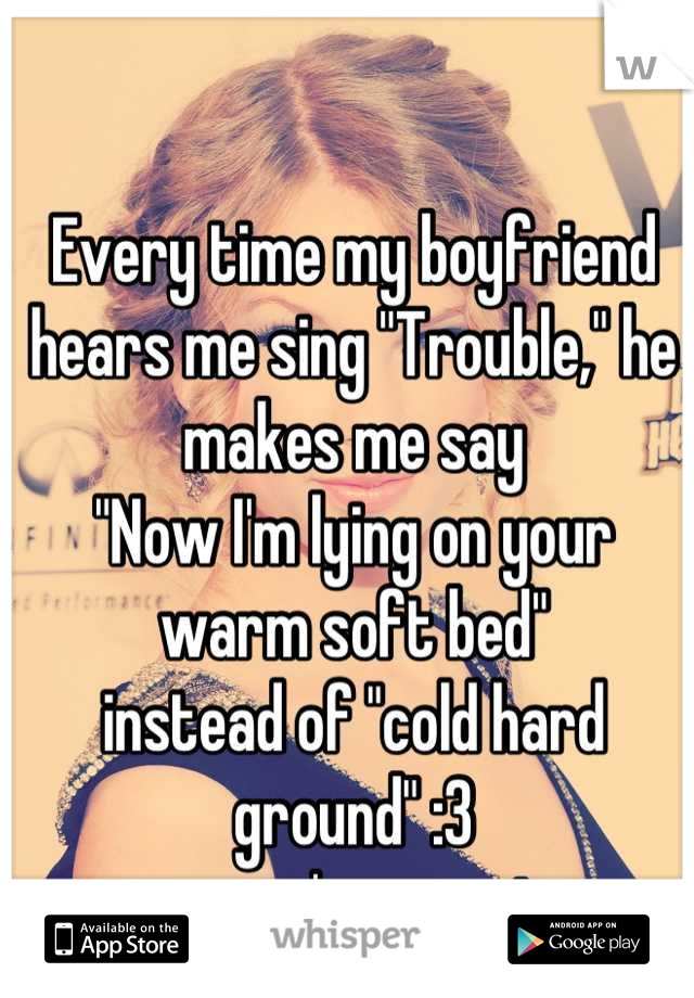 Every time my boyfriend hears me sing "Trouble," he makes me say 
"Now I'm lying on your warm soft bed" 
instead of "cold hard ground" :3 
cuz we're so cute