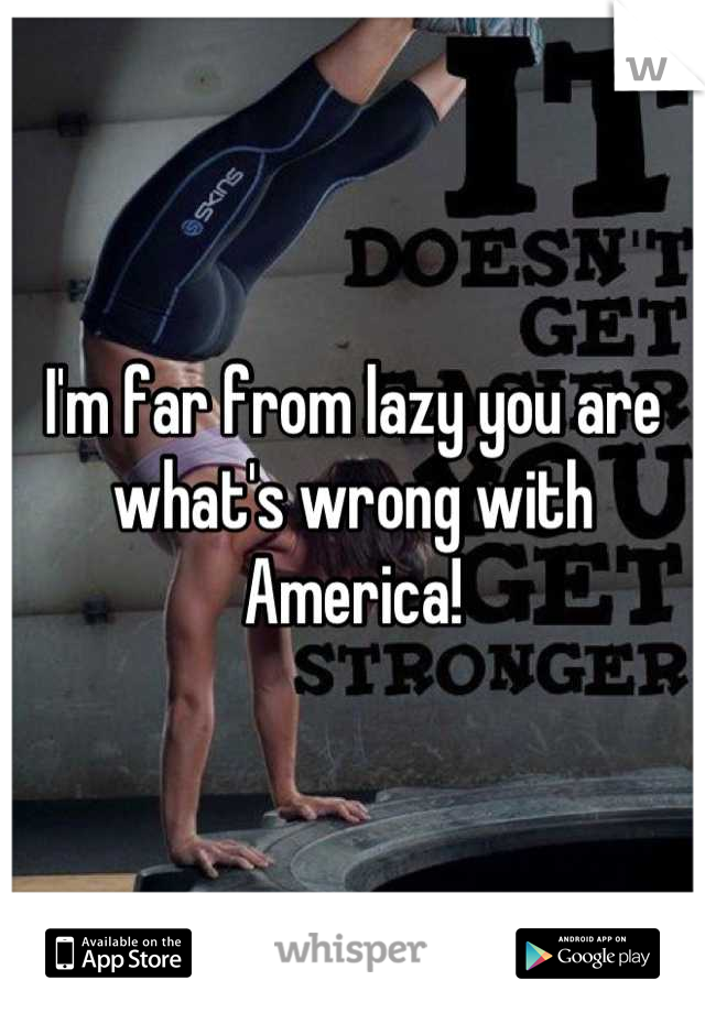 I'm far from lazy you are what's wrong with America!