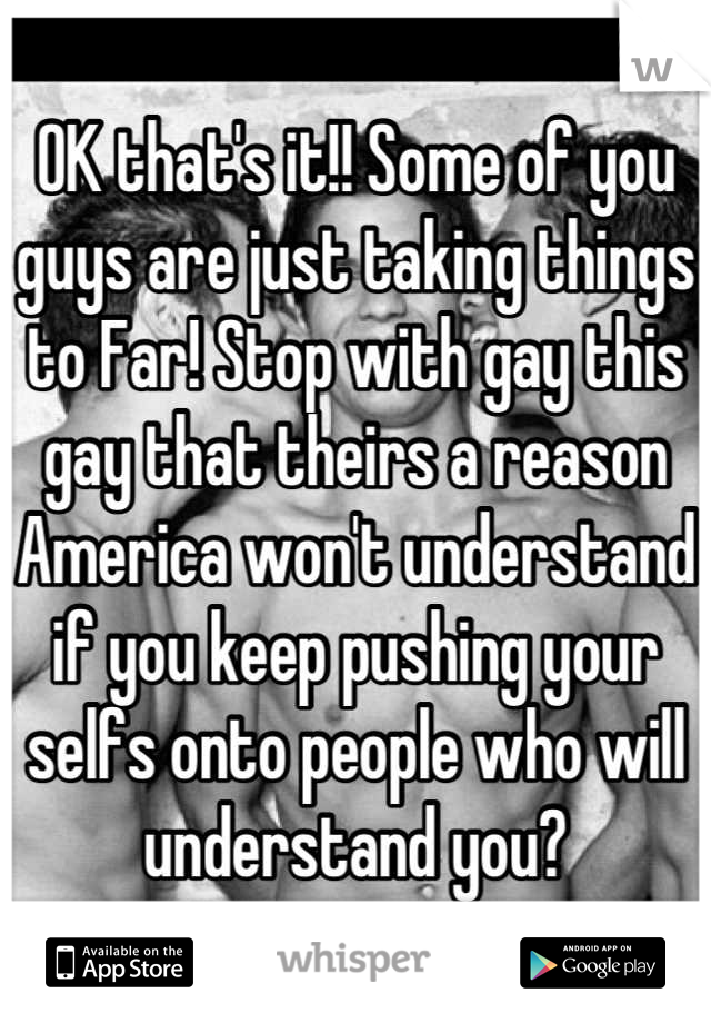 OK that's it!! Some of you guys are just taking things to Far! Stop with gay this gay that theirs a reason America won't understand if you keep pushing your selfs onto people who will understand you?