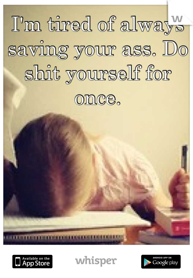 I'm tired of always saving your ass. Do shit yourself for once.
