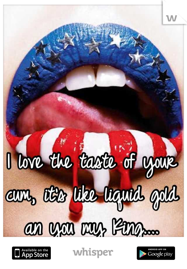 I love the taste of your cum, it's like liquid gold an you my King....