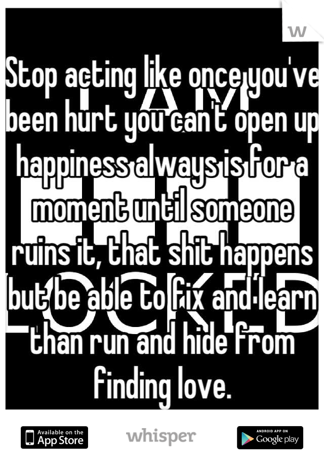 Stop acting like once you've been hurt you can't open up happiness always is for a moment until someone ruins it, that shit happens but be able to fix and learn than run and hide from finding love.