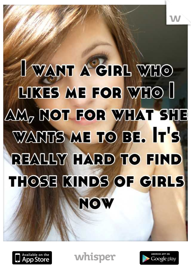 I want a girl who likes me for who I am, not for what she wants me to be. It's really hard to find those kinds of girls now