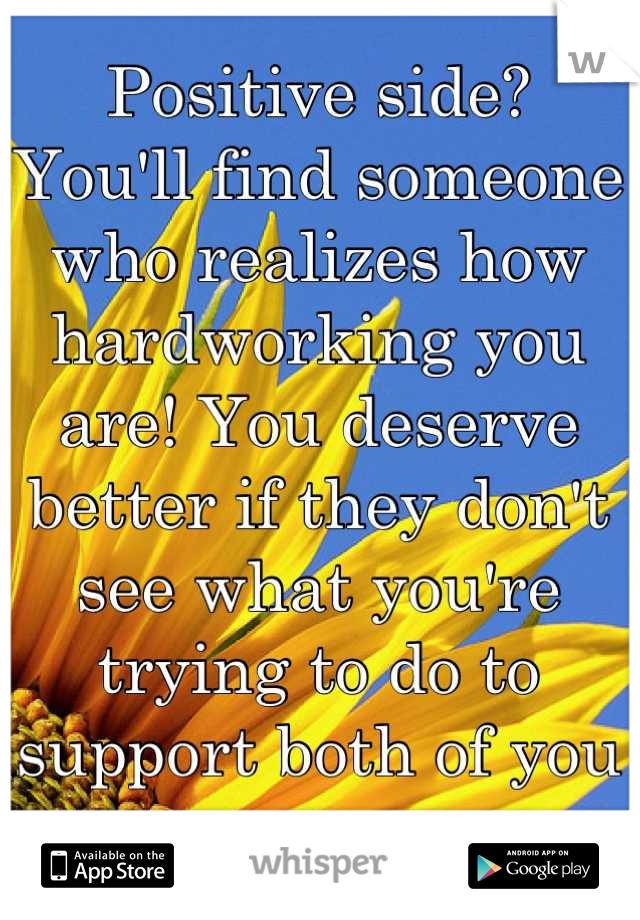Positive side? 
You'll find someone who realizes how hardworking you are! You deserve better if they don't see what you're trying to do to support both of you .. 