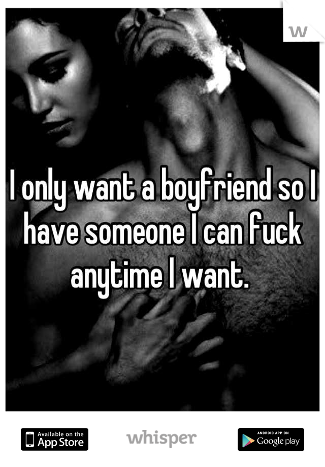 I only want a boyfriend so I have someone I can fuck anytime I want. 
