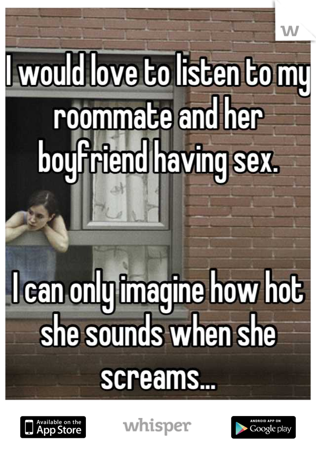 I would love to listen to my roommate and her boyfriend having sex. 


I can only imagine how hot she sounds when she screams...