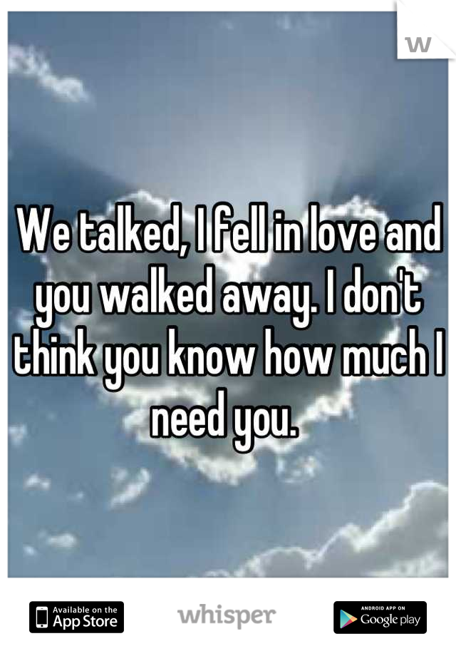 We talked, I fell in love and you walked away. I don't think you know how much I need you. 
