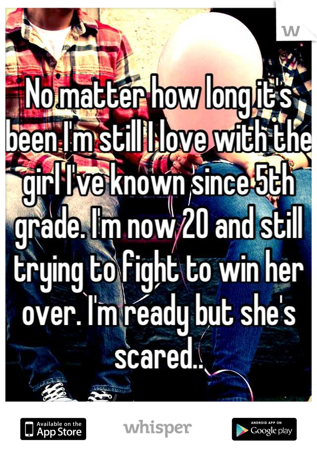 No matter how long it's been I'm still I love with the girl I've known since 5th grade. I'm now 20 and still trying to fight to win her over. I'm ready but she's scared..