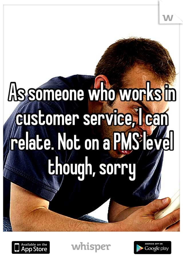 As someone who works in customer service, I can relate. Not on a PMS level though, sorry