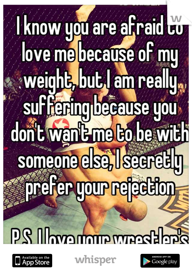 I know you are afraid to love me because of my weight, but I am really suffering because you don't wan't me to be with someone else, I secretly prefer your rejection

P.S. I love your wrestler's body