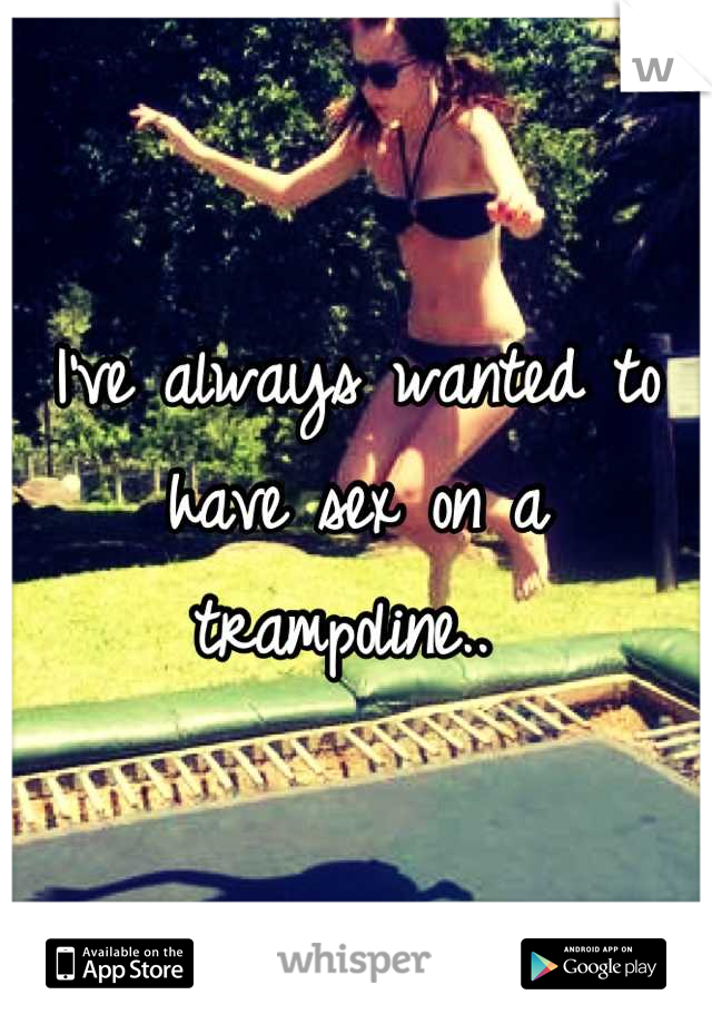 I've always wanted to have sex on a trampoline.. 
