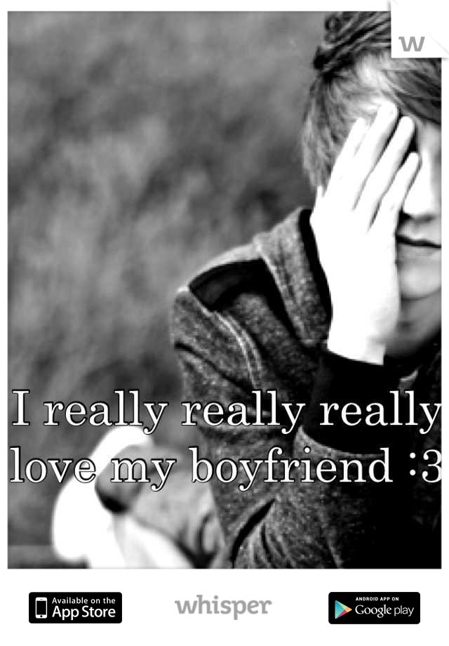I really really really love my boyfriend :3 