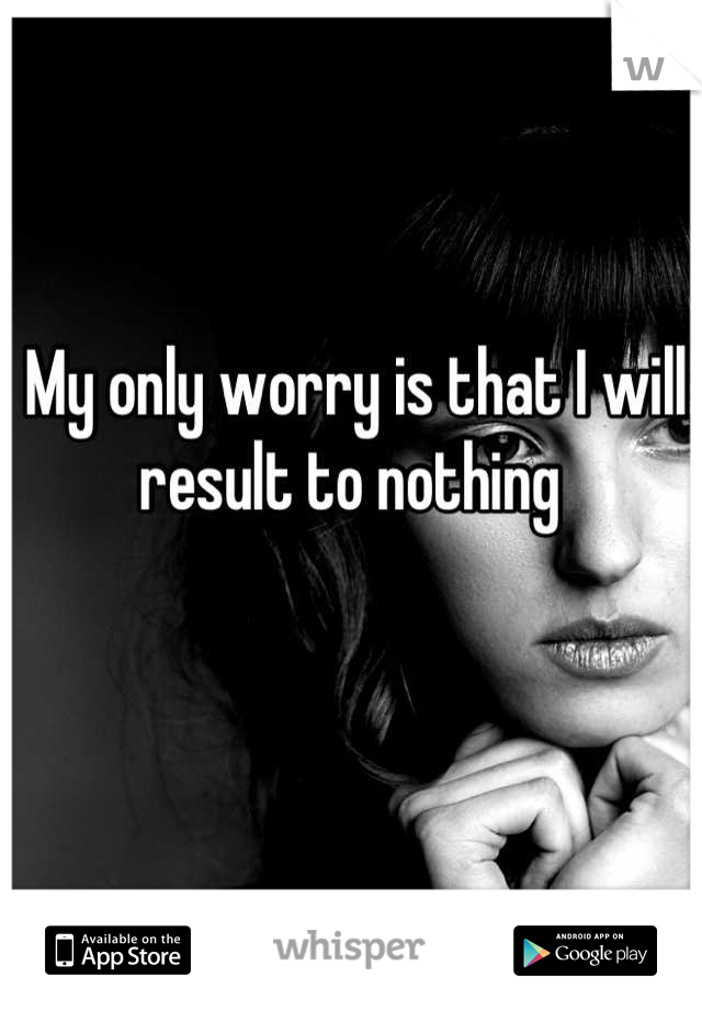 My only worry is that I will result to nothing 