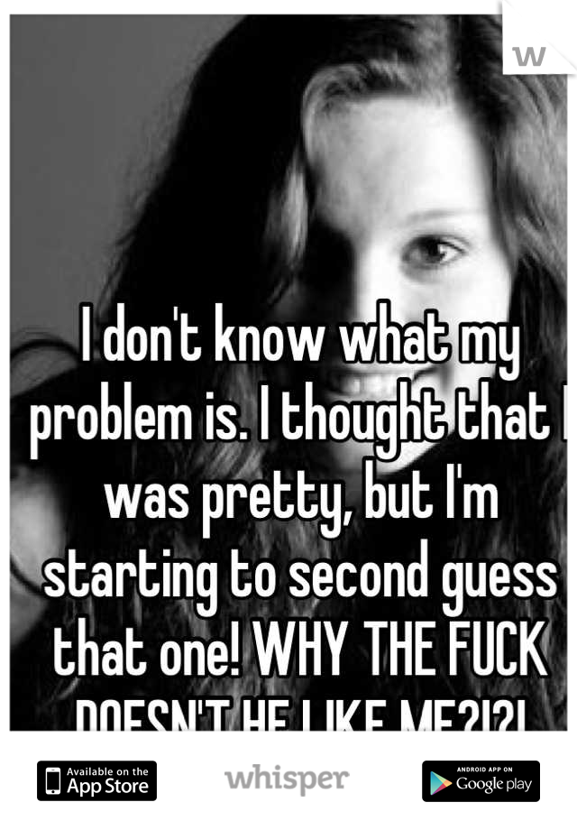 I don't know what my problem is. I thought that I was pretty, but I'm starting to second guess that one! WHY THE FUCK DOESN'T HE LIKE ME?!?!

