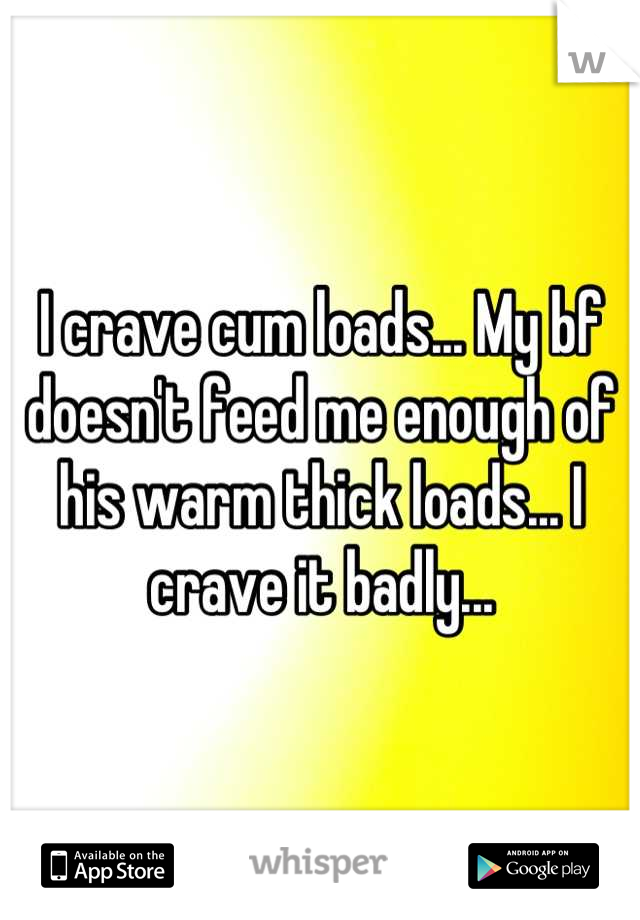 I crave cum loads... My bf doesn't feed me enough of his warm thick loads... I crave it badly...