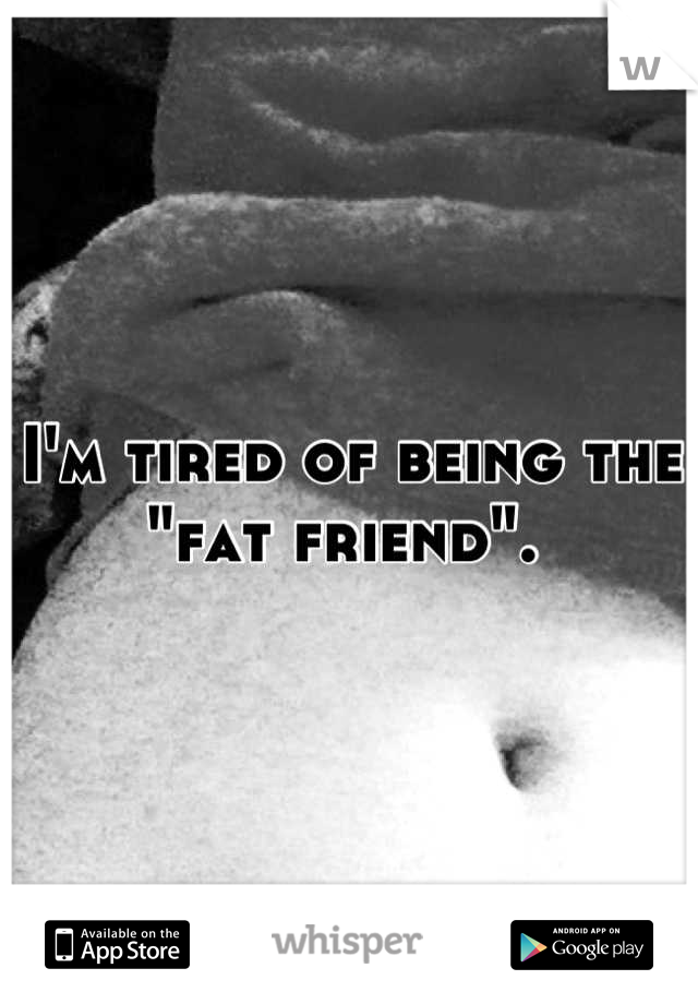 I'm tired of being the "fat friend". 