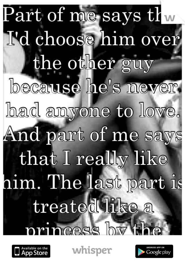 Part of me says that I'd choose him over the other guy because he's never had anyone to love. And part of me says that I really like him. The last part is treated like a princess by the other guy. 