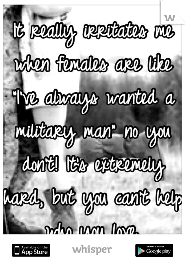 It really irritates me when females are like "I've always wanted a military man" no you don't! It's extremely hard, but you can't help who you love.