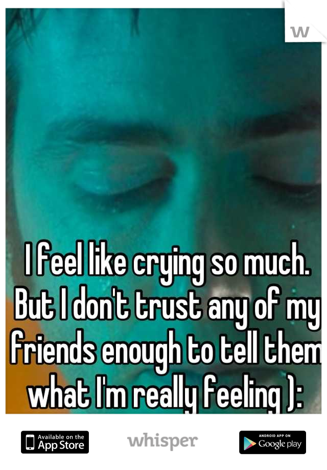 I feel like crying so much. But I don't trust any of my friends enough to tell them what I'm really feeling ): 