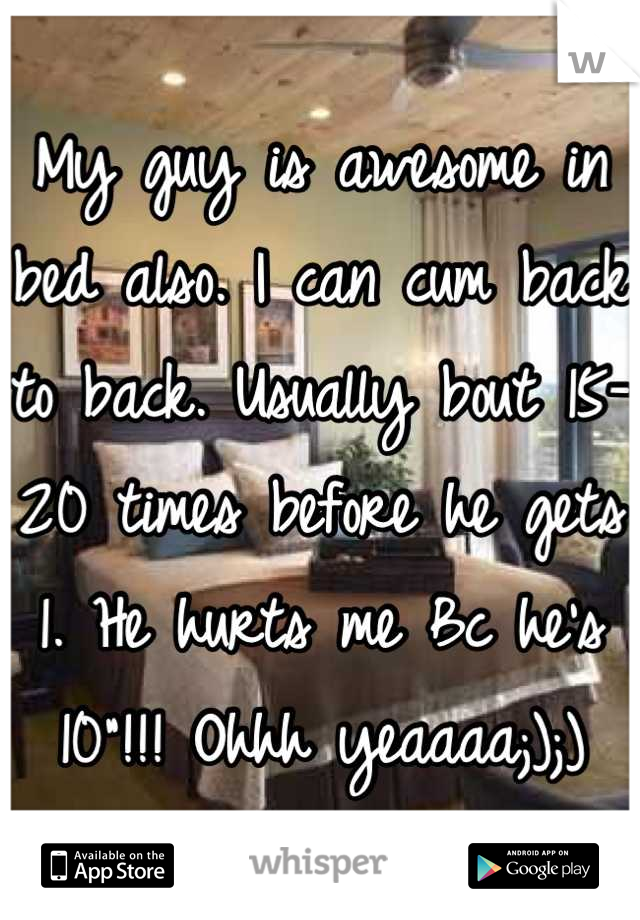 My guy is awesome in bed also. I can cum back to back. Usually bout 15-20 times before he gets 1. He hurts me Bc he's 10"!!! Ohhh yeaaaa;);)