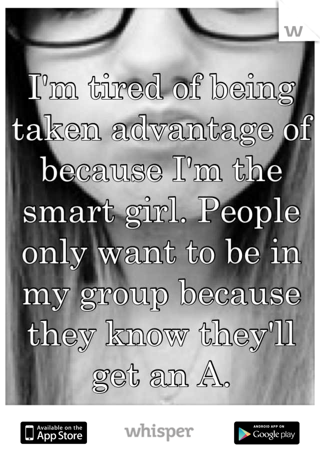 I'm tired of being taken advantage of because I'm the smart girl. People only want to be in my group because they know they'll get an A.