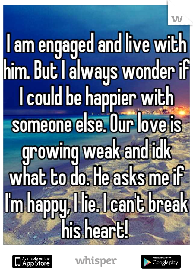 I am engaged and live with him. But I always wonder if I could be happier with someone else. Our love is growing weak and idk what to do. He asks me if I'm happy, I lie. I can't break his heart! 