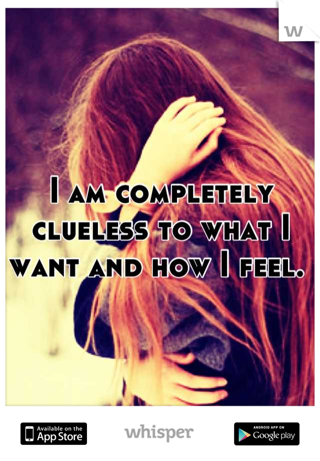 I am completely clueless to what I want and how I feel. 