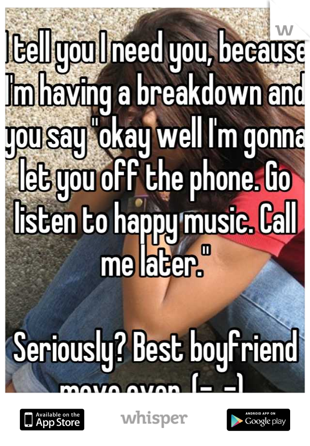 I tell you I need you, because I'm having a breakdown and you say "okay well I'm gonna let you off the phone. Go listen to happy music. Call me later."

Seriously? Best boyfriend move ever. (-_-) 