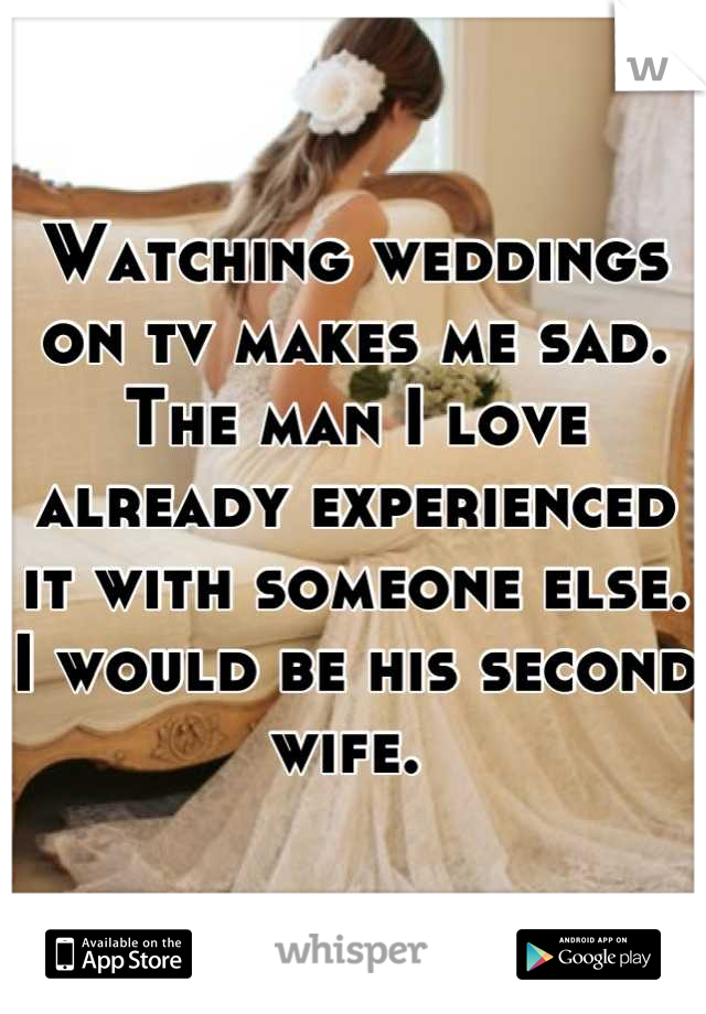 Watching weddings on tv makes me sad. The man I love already experienced it with someone else. I would be his second wife. 