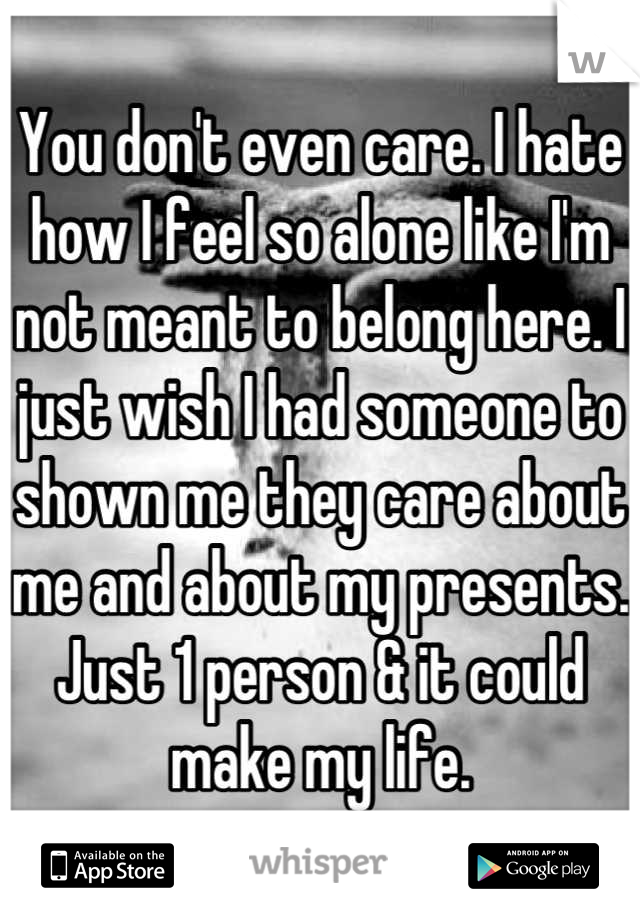 You don't even care. I hate how I feel so alone like I'm not meant to belong here. I just wish I had someone to shown me they care about me and about my presents. Just 1 person & it could make my life.